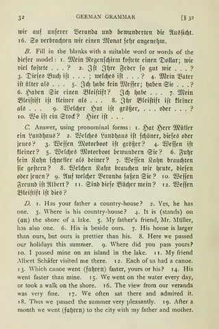32 GERllAN GRA~IMAR [§ 32
luir auf unjmr Q.3ernnba unb beluunberten bie ~{ußfid)t.
i 6. 2o nerbradJten wir einen 9Jlonat fefJr angenefJm.
B. Fill in the blanks with a suitable word or words of the
biefer model: I. 9JCein 9egenfdJirm fojtete einen 1no1far; luie
tiief fojtete ... ? 2 • .Jit -3fJre U:eber fo gut wie ... ?
3. '.Dieje~ -fütd) ijt ... ; luefdJe~ ift ... ? 4. SJRein 5Bater
iit ii{ter af~ . . . 5· 3dJ f)abe fein ilJCeifer; (Jaben eie ... ?
6. ,Paben :Sie einen mreijtift? .JdJ (Jabe . . . 7. ill(ein
~feijtift ijt ffeiner am . . . 8. _Jf)r mreiftift iit ffeiner
af~ . . . 9. $efdJer ~ut ijt gröfier, ... ober ... ?
10. ~'ßo iit ein ®tocf? .)ier ift ...
C. Answer, using pronominal forms: 1. ,f)at ,~err 9J(iiffer
ein .lanbfJaU~? 2. ~lMdJe~ s:ianbl)ntt~ ijt fdJöner, biefe~ ober
jene~'? 3. $eifen 9Jfotorboot ijt gröf,er? 4. $effen ijt
ffeiner? 5. ~'ßefdJe~ ilJ(otor6oot bewnnbern eie? 6. ßu~r
fein ~a1Jn fdJneHer am beiner? 7. $eifen SfofJn brnud)ten
fie geftern? 8. 'ffiefdJen SfofJn brmtd)en wir fJeute, biefen
ober jenen? 9. ~(uf luefdJer 5Beranbn fnf,en ~ie? ro. 'illeifen
ßrcunb iit fübcrt? 1 r. einb biefe mHdJer mein? 12. $eifen
mfeijtift ift bie~?
D. r. Has your father a country-house? 2. Yes, he has
one. 3. 'here is his country-house? 4. lt is (stands) on
(an) the shore of a lake. 5. lIy father's friend, l1r. Müller,
has also one. 6. His is beside ours. 7. His honse is larger
than ours, but ours is prettier than his. 8. Here we passed
our holidays this summer. 9. Vhere did you pass yours?
ro. I passed mine on an island in the lake. i 1. My friend
:l!Jert Schäfer visited me there. 12. Each of us had a canoe.
1 3. Which canoe went (fafJren) faster, yours or his? r4. His
Vent faster than mine. I 5. Ve went on the water every day,
or took a walk on the shore. 16. The view from our veranda
was very fine. 17. Ve often sat there and admired it.
18. Thns we passed the sumrner very pleasantly. 19. After a
month we went (fa{Jren) to the city with my father and mother.
 