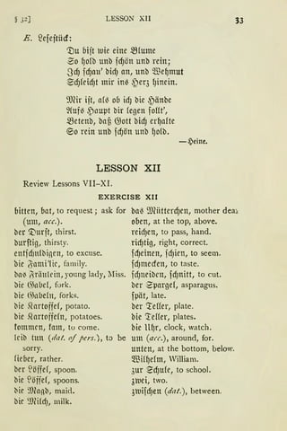 LESSON XII
E. ~efeftücf:
'X)u oift uie eine 5Slume
0o ~ofb unb fd)ön unb rein;
-3dJ fd)au' bidJ an, unb We~mut
~d)feidJt mir in~ ~eq {Jinein.
9Jfü ift, af~ oo idJ bie ~änbe
~(uf~ ,Pnuµt bir (egen foHt',
metenb, bafi G;ott bid) er~afte
®o rein unb fd)ön unb lJolb.
LESSON XII
Review Lessons VII-XI.
EXERCISE XII
-~eine.
33
bitten, bat, to request; ask for
(um, acc.).
ber 0urft, thirst.
burftig, thirsty.
ba~ ill(iitterd)en, mother dea;..
oben, at the top, above.
reidJen, to pass, hand.
entfdinlbinen, to excuse.
bie (Sinmi'lic, family.
ba~ 6riinlein, young lady, lIiss.
bie (~nl.Jd, fork.
bie <~nl.Jeln, forb.
bie Sfortoffef, potato.
bie .Qartoffefn, potatoes.
fommcn, fam, to come.
lcib tun (dat. of pers.), to be
sorry.
lieoer, rather.
ber löffef, spoon.
bie 'öffef, spoons.
bie ~lJlnnb, rnaid.
bic ~l)füdJ, milk.
rid)tig, right, correct.
fdJeinen, idJien, to seem.
fdJmecfen, to taste.
fdJneibrn, fdJnitt, to cut.
ber 2'µarge1, asparagus.
fµät, late.
ber <teffer, plate.
bie 'reffer, plates.
bie llfJr, clock, watch.
um (aff.), around, for.
unten, at the bottom, below.
Wil~elm, William.
,;ur ~d)ufe, to school.
3uei, two.
3uifdJen (dat.), between.
 