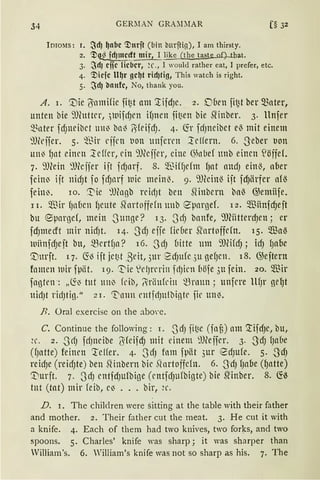 34 GERMAN GRA:D1AR [§ 32
ImoMs: r. ~d) ~nbc ~urjt (bin bnrftig), I am thirsty.
2. ~~fdJmecft mir, I like (the taste of) tbat.
3. :JdJ cife lieber, ~C., I would rather eat, I prefer, etc.
4. ~icfc lt~r ge~t rtdJtig, This watch is right.
5. :JdJ bnufc, No, thank you.
A. i. '.Uie l5amifie fi~t am ~ifdJe. 2. D(1eu fit2t ber mater,
unten bie 9Jhtttrr, .)luifdJrn ifJnen fit3en bie Slinber. 3. llnfer
~~nter fd)neibct utt~ bn~ ~·(eifdJ. 4. Cfr fdJneibet el3 mit einem
9Jfrifer. 5. ~Jir eijrn t1on ttnferrn lclfern. 6. -S'eber t1on
un~ fJnt einrn leffer, ein 9)(cjjer, eine ()h1Lief nnb einen S!öffeL
7. 9Jeein 9füjjer ijt frfJnrf. 8. 5[~iffJdm fJat ancfJ eht13, aber
fein~ ijt nid)t fo fc~t1rf wie meinl3. 9. 9füilt13 ijt fd)ärfer afl3
fein~. 10. '.t'ie :1J(ngb rcictJt ben fünbern bal3 @emiife.
II. $ir fJaÜen f1eute Sfortoffefn uub eparnef. 12. $finfd)eft
bu epar13cf, mein -Sttnge? 13. _Jcf) banfe, 9föitterd)en; er
fdJmecrt mir nidJt. 14. -S'lfJ effe fir6er startoffdn. 15. Wa~
iuiinfdJe jt bu, mcrtfJa? 16. -S cf) üitte um 9JWdJ ; icfJ fJabe
'.Unrft. 17. 6'.13 ift jet~t ,8eit, 3ur 2dJufe 3u gef)en. 18. @eftern
fomcn luir fpiit. 19. ~ie 1
dJrerin fdJicn böfe 3u fein. 20. $ir
fankn: „Ci~ tut tlll~ kiti, l=rliu(ci11 ~rnun; unfcre llfJr ge~t
11ir1Jt ridJtin." 2 1. ~trnn rntfrlJulbinte fie un~.
.H. Oral exercise on the abo·e.
C. Continue the following : r. -SdJ fi~e (fnü) am '.!ifcfJe, bu,
~ c. 2. -S cfJ frfJncibe 6feifcf) mit einem 9füifer. 3. -S'dJ f)a be
(fJatte) feincu 'reifer. 4. -SdJ fom fpät 3ur 8dJufe. 5. .J'dJ
reidJe (reidJte) ben .Qinbern bic Rnrtoffdn. 6. -S'dJ fJaoe (f)lltte)
'Vurjt. 7. -SdJ cntfdJufbi13e (cntfdJufbi13te) bie srinber. 8. 6'.13
tnt (tat) mir feib, e~ .•. bir, ~r.
D. 1. The chil<lren were sitting at the table with their father
and mother. 2. Their father cut the meat. 3. He cut it with
a knife. 4. Each of them had two knives, two forks, and two
spoons. 5. Charles' knife was sharp; it was sharper than
Villiam's. 6. William's knife was not so sharp as his. 7. The
 