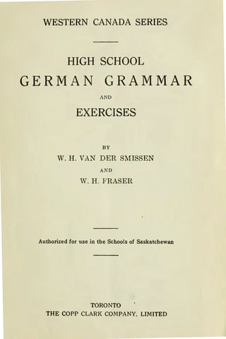 WESTERN CANADA SERIES
HIGHSCHOOL
GERMAN GRAMMAR
AND
EXERCISES
BY
W. H. VAN DER SMISSEN
AND
W. H . FRASER
Authorized for use in the Schools of Saskatchewan
TORONTO
THE COPP CLARK COMPANY. LIMITED
 