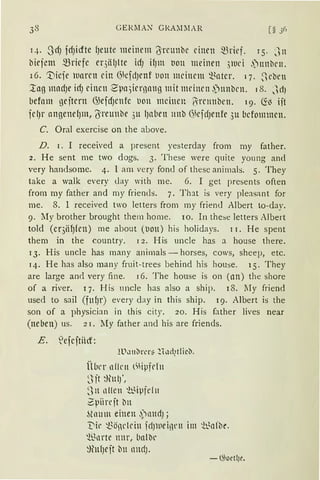 GE}{lIAN GRA;llIAR
q. ~Jrf) frf)icfte {JeUte meinem (S·t'CUnbc einen mrief. r 5. J n
biejetn mriefc er3iil)lte idJ if)lll tlOll meinen }ltll'i ,)nnbrn.
16. '.Dicie waren ein Gkfd)enf tion meinem Q..~ntcr. 17. ,,eben
~ag mnrf)e irf) einen 2'pn)icrnang mit meinen .i)nnben. 18. JdJ
befom geitcrn GJefcfJcnfc t1011 meinen f·re1mben. 19. li13 iit
jcl)l' nngendJm, {Yreunbe 3u IJaben 1111b (}kjdJenfe 3u bcfomrnen.
C. Oral exercise on the a!Jove.
D. 1. I received a present yesterday frorn my father.
2. He sent me two dogs. 3. These were quite young and
very handsome. 4. l am very fand of these a11imals. 5. They
take a walk every <lay with me. 6. I get presents often
frorn my father and rny friends. 7. Th::it is very pleasant for
me. 8. l received two letters frorn my frieml Albert to-day.
9. lly brother brought them home. 10. In the::;e letters Albert
told (cr3iHJfcn) rne about (tiott) his holidays. 11. He spent
them in the country. 1 2. His uncle has a house there.
13. His uncle has ma11y animals - horses, cows, sheep, etc.
14. He has also rnany fruit-trees behind his house. 15. They
are large an<l very fine. 16. The house is 011 (nn) the shore
of a river. 17. His uncle has also a ship. 18. lIy friend
used to sail (fufJr) every d ay in this ship. 19. Albert is the
so11 of a physicia11 in this city. 20. His father lives near
(neben) us. 21. lly father and his are friends.
E. Vefcftiicr:
Wu11~rL'l':3 rlud1tfüt>.
ÜJJer nllrn l~Hpfrf11
~Ht ~u l)',
~111 ll llen 'b_qpfd 11
2piirejt b11
förnm einen ~lllld);
'Die ~önl'lriu fc1Jlllei13rn im ~t~nfbe.
~rnnrte nnr, bnl'Dr
~fütfJeit bu nnd).
-G;oetl)e.
 
