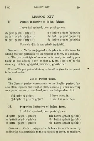 § 39] LESSON XIV 39
LESSON XIV
37 Perfect Indicative of f)nbcn, fVicfctt.
I have had (played, been playing), etc.
id) f)afic gcI)abt (gefpidt)
bu fJait 11cIJnbt (gcfpidt)
er IJat gcIJnbt (gcfpicft)
lltr f)ll{Jen lcf)CT{lt (gcfpicft)
ifJr fJnbt gl'l)nbt (gejpieft)
fie fJnben gcIJaüt (gejpicft)
Formal: ~ic f)nbcn ne9nM (gefpieft).
ÜBSERVE: r. Verbs conjugated with ~abcu form this tense by
adding tiie past participle to the present of ~abcn, as auxiliary.
2. The past participle of weak verbs is usually formed by pre-
fixing gc- and adding -t (or -et after b, t, etc.; see § 27) to the
stem, e.g. fpief:::en, gc:::fµief:::t; arueit:::en, gc:::arucit:::ct.
NOTE. -The past part. of all strong verbs will be given for the present •
in the vocabularies.
38. Use of Perfect Tense.
The German perfect corresponcls to the English perfect, but
also often replaces the English past, especially when referring
to a period recently cornpleted, or to an independent fact:
SdJ {Jnbe el3 gef1ört. I have heard it.
.JdJ fJnbe e'3 gejtern gefJört. I heard it yesterday.
39. Pluperfect Indicative of {Jo6cn, !oben.
I had had (praised, been praising), etc.
idJ f)ntte gcf)abt (gefobt) uir fJntten ge{Jabt (gefoM)
bu lJntteft nefJaM (gefoM) ifJr fJattct gef1abt (gefout)
er fJattc gef)nbt (ßcfobt) fie fJnttcn gefJnM (gefout)
ÜRSERVE: Verbs conjugated with lJabcn form this tense by
aclding the past participle to the imperfect of lJabcn, as auxiliary.
 