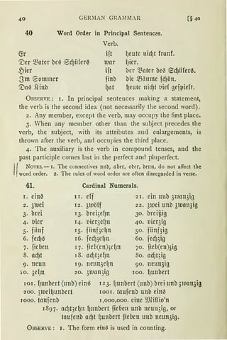 GER;lAN GRA;llLR
40 Word Order in Principal Sentences.
Verb.
(fr iit
'.Ver ~Bater beö ~d)iiferß
S)ier
)Dar
iit
finb
f)tlt
l)eutc nid)t franf.
l)ier.
~er ~~ater bel3 ~dJü(er0.
bic ~1iimne fd)ön.Sm eommer
'.Daö SHnb l)eutc ttid)t t1ief gefpie(t.
ÜBSERVE: I. In principal sentences making a statement,
the verb is the second idea (not necessarily the second word).
2. Any member, except the verb, may occupy the first place.
3. Vhen any member other than the subject precedes the
verb, the subject, with its attributes and enlargements, is
thrown after the verb, and occupies the third place.
4. The auxiliary is the verb in compound tenses, and the
past participle comes last in the perfect and pluperfect.
I
{ NoTEs.- 1. The connectives nnb, aber, ober, benn, do not affect the
word order. 2. The rules of word order are often disregarded in verse.
41. Cardinal Numerals.
1. ein.S II. eff 2I. einunb 3lUan3ig
2. 3iuei I2. 3wöff 22. 3iuei unb 3iuan3ig
3. brei I3. brei3efJn 30. breiüig
4. llicr I4. t1ier3ef)n 40. t1ier3ig
5. fiinf I 5. fünf3clJn 50. fitnf3ig
6. fedJö I6. fed)3efJtt 60. fed)3ig
7. ficben q. fieb(en)3cf)n 70. fieb(en)3ig
8. ad)t 18. ad)t3ef)n So. ad)t3ig
9. neun 19. ne1m3el)n 90. neun3ig
lo. 3el)n 20. 3wan3ig 100. l)ttnbert
IoI. f)unbert(unb)einö I23. f)Unbert(ttnb)breiunb3lUan3ig
200. 3weil)ttnbert 1001. taufenb unb einö
1000. taufenb J ,000,000. eine mwfio'n
I897. ad)t3ef)tt f)ttnbert fieben unb neun3ig, or
taufenb adJt f)unbert fieben unb neun3ig.
ÜBSERVE : 1. The form ein~ is used in counting.
 