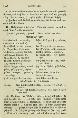 LESSON XIV 41
2. In compound numbers from 21 upwards, the units precede
the tens,and arejoined tothem byunb: 25=fitnf unb 3uan3ig
(Eng. 'five and twenty'); 156=QUnbert fedJI} unb fiinf3ig.
3. ,~unbert and taufcnb generally omit ein before and may
ornit unb after them.
42. Multiplicative Adverbs. They are formed by adding
-mal, 'time,' to the cardinals.
fönmaf; 3weimof; 3e~nmof. Once; twice; ten times.
EXERCISE XIV
bei} ~(benM, in the evening. fojien, fief,, gefojjen, to Ieave,
nbbieren, to ad<l (arith.). let.
'tleutfd)fonb, 11., -1}, Germany. ber ~morgen,-~,-, morning.
ber '1)e3ember, December. he.S 9J(orgen~, in the morning.
hiuibieren, to divi<le (arith.). muftipfi3ieren, to multiply.
burcf) (acc.), through, by. ba~ ~dJaftjafJr, -(e)~, -e, leap-
~nglanb, 11., -~, England. year.
~ngfifd), English (language). bie ®dJfittenfafJrt, -en, sleigh-
fajt, almost, nearly. ride (drive).
finbcn, fanb, gefunbcn, to find. fcf)reiben, fcf)rieb, gefd)rieben,
geben, gab, gegeben, to give. to write.
gefirnt morgen, yesterday fubtrafJieren, to subtract.
morning. tan3en, to dance.
~eute morgen, this morning. tun, tat, getan, to do.
ba~ mergnügen, -~, pleasure.
}DlOlIS: I. föue ed)fütenfa~rt mad)cn, to take (go for) a sleigh-ride
(driYe).
2. ~dJ ~nbe tiicl ~~ergnügen ge~nbt, 1 ha,·e enjoyed myself
very much.
A. Continue: 1. -ScfJ {Jabe ({Jatte) einen ~unh gef)abt, bu
~ait (fJattejt), 2c. 2. SdJ {Jabe(lJatte) meinem ßireunbe einen
mrief gefc{Jrieben, bu .•. beinem, 2C. 3· ~a~ (Jabe icf) geftern
morgen getan? 4. 9(eufidJ lJllbe (f)atte) idJ einen eµa3iergang
gemadJt. 5. ~eute morgen QUbe id) meiner ~.mutter mfumen
gefdJenH. 6. SdJ l)abe ({Jntte) biefe Ql~odJe im G5arten gefpieft.
7. fön~ unh ein~ macf)t 3wei, 3uei unb ein~ macf)t brei (cm.-
 