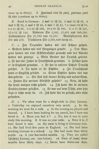 42 GERMAN GRAZ! ;L R [§ 42
tinue up to thirty) . 8. ßlueimaf rinl3 ijt 3luei, 3weimaL 3wei
ijt uier (continue up to thirty).
B. Read in German: 2 ma( 11 ijt 2~, 3 ma( 12 ijt 3G, 4
maf 8 ift 32, 5 maf 9 iit 45, 6 ma( 7 iit 42, 7x (mn1) 10 ijt 70,
8Xl1ijt8~, DX12ijt108, lOX JG ijt 100, 11X11ijt121,
12XI:! ijt 1±4. ~föbirren ·~ic 2,;{.!J, :!.5,8!11 unb ~l89,3Jti.
~ubtrnl)iercu eie 27 '763 t1on 31 ,55l. ~l)lu(ti~1fi,)iercn eic
591mit 478. '1)it1ibiercn eie 2,581,f,i-10 burd) 61.
C. r. -3m 1t'c3ember l)aben Wir t1ie( ed)llCC gef)aM.
.z. @ejtern f)al1en wir uief Q.~ergniigcn gelJabt. 3. 'De~ 9J(or„
genl3 fJatten luir eine ed)fittenfafJrt gemad)t unb bel3 ~{(1enbl3
l)atten luir getan3t. 4. ~füin mruber f)at '.Deutjd) gefernt.
5. fü fJat uier -Saf1re in '.UeutfdJfonb grn1ofJnt. 6. ßriifJer fJntte
·er in 6:ngfoub grn1ofJ11t. 7. fö fJat in unferer ed)ufe 0eutfdJ
gefef)rt. 8. rua f)atte er 25 e ·dJiHer. 9· -Sn ~eutfdJflmb
fJatte er (fogfijdj gefefJrt. lo. ®eine '0dJfifer fJaflen t1id t1on
i1)m gefernt. l 1. ~ie finb faft immer ffeifiig unb aufmerfjnm.
12. ~ aben eie meinen mfeijtift gef)abt? 13. mein, td) lJll(lC
if)n fJeute morgen nidJt gef)abt. 14. .JdJ fJatte ifJn in meinem
®tubieqimmer gefoifen. 15. fö' lunr auf bem 'rifdJc, aber jef2t
fügt er nid)t tnef)r bn. 16. ,ScfJ fJabe ifJn ba gefud)t, aber nid)t
gefunben.
D. 1. Ve often went for a sleigh-ride in (the) January.
2 . Yesterday we enjoyed ourselves very much. 3. In the
morning we went for a walk. 4. In the evening we played and
danced. 5. I have been looking for my pencil, b11t I have not
found it. 6. Have you had it? 7. No, bnt it was in your
study this rnorning. 8. lt was on your table. 9. Here it is j I
have found it now. 10. lIy sister is living in Germany now.
l 1. She had lived five years in England. i 2. She hacl been
~eaching German in a school. 13. She had more than thirty
pupils. 14. A year has twelve months. 15. They are called
(fJeifien) January, etc. (see below). 16. Four of (t1on) these
months have thirty days. l 7. Seven have thirty-one days.
 