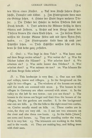 GER.MAN GRAMJlAN. [§ 45
brn Ufern eine~ l'fniie~. 4. ~fuf bem l'fuije fnlJrcll 2'egd~
fdJijfc, '.I"nmpfer unb ~UifJnc. 5. 3m ,~internrunbc fnnn m11n
ein ~kbirge fefJrn. 6. ,~inter ber ®tnbt Hegen mefJrere 13:'ör~
fer. 7. 't'ie ".I"iidJcr ber .')ättfer in biefcn '.:Dörfern finb mit
2'trof) 1iebcrft. 8. 't'iort arbeiten bic ':'OMnncr ffeijdg in ifJl'l'll
<Wirtrn 11nb l·cfbern. 9. ~)led)tl3 auf bcm ~erne fJiuter ben
T'örfnn fönncn ~ic einen '!13nli:i fcfJcn. 10. -3n bicfcm ~"ß11lbe
miificn bie .Qnect)te ~iiume fäffcn unb mit i(Jrcn 9(~·tcn .~of'
l111dcn. 1 r. 3111 ~internrunbe linfl3 fann id1 and) 3luei
@:d)löifer fdJen. 12. ".I"iefr ~d)föffer miiifen fcfJr a(t fein,
benn fic finb 6cibe ga113 3erfaHcn.
C. Oral: 1. Was liegt in dem Tale? 2. Was kann man
auf dem Berge rechts sehen? 3. Wer wohnt da? 4. Was für
Dächer haben die Häuser? 5. Wer arbeitet hier? 6. Wo
arbeiten sie? 7. Was steht hinter den Dörfern? 8. Wer
arbeitet dort? 9. Was müssen sie tun? io. Was können Sie
auf dem Berge links sehen?
D. 1. This landscape is very fine. 2. One can see hills
and valleys, towns and villages. 3. In the foreground on the
right lie two villages. 4. The windows of the houses are small,
and the roofs are covered with straw. 5. The houses in the
villages in Germany are often covered with straw. 6. In the
valley on the left lie two towns; can you see them? 7. The
houses in the towns are ·]arger :rnd finer than the houses of the
villages, but the gardens are smaller. 8. In the backgroun<l
one can see hills. 9. On the hills to the right stand two castles.
ro. Castles usually stand on hills. 1 r. These castles are in
ruins, for they are very old. 12. I can see two steamers on
the river and also three row-boats. 13. In the fields [there]
are CO'S and horses. 14. They are standing unrler the trees,
for it is very hot. I 5. The labourers are working in the fields
and in the woods. 16. They are making hay, and felling trees
with their axes.
 