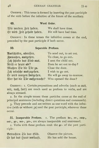 GERiIAN GRA:liIAR [§ 49
ÜBSERVE: This tense is formed by inserting the past participle
of the verb before the infinitive of the future of the auxiliary.
49. Word Order.
~13ir merbcn ,8eit ~abcn.
fü lt1irb ße it gelJabt {Jabeu.
We shall have time.
He will have had time.
ÜBSERVE: In these tenses the infinitive comes at the end,
preceded by the past participle if both occur.
50. Separable Prefixes.
2Cu~fdJicfen, obreifen.
.BmnadJen, nu~gelJen.
-~lcfJ fdJicfte ba~ SHnb au~.
9{eijt er {Jeute ab?
il)fodJen eie bie ~iir 5u.
.Jcf) luiinfdJe nus3uge~en.
CS:r luirb morgen fortgc~en.
$er f)at bie ~ür nufgemad1t ?
To send out, to set out.
To close, to go out..
I sent the child out.
Does he set out to-day?
Close the door.
I wish to go out.
He will go away to-morrow.
Who opened the door?
ÜBSERVE: r. Certain prepositions and adverbs (such as au~,
mit, nadJ, fort) are much used as prefixes to verbs, and are
always stressed.
2. In the simple tenses these particles come at the end of
principal sentences (including direct questions and commands).
3. They precede and are written as one word with the infini-
ti·e (with or without 311) and the past participle, where,·er these
occur.
51. Inseparable Prefixes. 1. The prefixes llc-, er-, cmµ-,
c11t-, gc-, 1.1cr-1 5cr-, are always inseparable and unstressefl.
2. Verbs with these prefixes omit the gc- of the past parti-
ciple:
~ctnH1Jten 2:ie bn~ .t3ifb.
fü lJat ba~ .~au~ ucrfouft.
Obsen·e the pictnre.
He has sold the house.
 