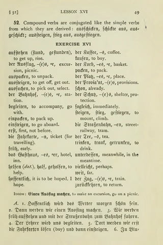 § 52] LESSON XVI 49
52. Compound verbs are conjugated like the simple verbs
from which they are derived: au'3fdJicfen, fdJicfte au~, au~"
gejdJicft; au~jteigen, jtieg au~, au'3gejtiegen.
EXERCISE XVI
aufite~en (jtanb, gejtnnben),
to get up, rise.
ber ~lu~ffug, -(e)~, "e, excur-
sion, picnic.
au~pacfen, to unpack.
au~jteigen, to get off, get out.
au~fucf)en, to pick out, select.
ber ~a~nfJof, -(e)'3, "e, sta-
ber Slnffee, -~, coffee.
foufen, to buy.
ber Siorb, -e~, "e, basket.
pacfen, to pack.
ber 'ßfa~, -e~, "e, place.
ber ~rol'tll'nt, -(e)~, provisions.
fdJOtt, already.
ber ecf)ttt~, -(e)~, shelter, pro-
tion. tection.
begfeiten, to accompany, go fogleicf), immediately.
with. jteigen, jtieg, gc itiegen, to
einpacfen, to pack up.
einjteigen, to go aboard.
erft, first, not before..
bie lJaf)rforte, -n, ticket (for
travelling).
frii~, early.
mount, climb.
bie 2'trnüenbaf)n, -en, street-
railway, tram.
ber :tee, -~, tea.
trinfen, trnnf, getrunfen, to
drink.
ba~ G;aftf)aU~, -e'3, uer, hotel, unterbeffen, meanwhile, in the
inn.
1Je1fen (dat. ), f)aff, gefJoffen, to
help.
1JoffentfidJ, it is to be hoped, I
hope.
meantime.
L'ieffeid)t, perhaps.
weit, far.
ber ßng, -(e)~, ue, trnin.
3nriidfrfJrt'tl, to return.
Imo:-.1: <fincn ~(nS~ng mad}cn, tu make an excursion, gu on a picnic.
A. 1. f)offcntfidJ wirb bn~ Q.l~ctter morgen fcfJön fdtt.
2. Dann 1uerbrn 1uir einen füt~fhtg madJl'lt. 3. Wir werbrn
friifJ auf jtefJett uttb mit ber ZtrnüenbafJn ,um ~afJnfJof fn()rcn.
4. ~er ~efJrer wirb un-3 begfeiten. 5. ·~ort werben 1uir crjt
bir ~q1)t"fqrten föien (buy) unb bann cinjtcinen. 6. ~n ~{u~
 