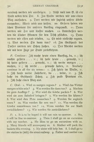 50 GER~L~ GRA~DIAR
menbadJ werben lllir nu0jteinrn. 7. :HicfJt iueit tJon ~. iit dn
~b.~n(b neben bcm 2ee. 8. Jm fünfbe werben lllir uM einen
-i~(ntJ nui'fUdJcn. 9. 'Dort werben iuir fogleidJ unfcre ~1öroe
nu~pl1cfen; ~mnrfr wirb tm~ 1Je1fen. 10. G;cjtcrn f)nben lDir
jd)on ~rol)il1nt fiir unjcrcn ~(u~ffng cingcpndt. 1 I. '.'Dann
werben wir lec unb Slnffec mndJen. 12. llnterbeficn wer::
ben bie ~1inber m(umen fiir bcn ~ifcfJ pffiiden. 13. '.t1nnn
ll1erbcn lllir ejjcn unb trinfen. 14. ~~ iuirb uieffeicfJt regnen.
15. ~Ba~ ll1crbcn 2ie bllnll tun? 16. .Jm G;ajtlJaufe bel3
:Dorfe~ werben wir 2cfJUI~ fucfJen. 1 7. '.Del3 ~(benbl3 iuerben
wir mit bem 3uge 3ur 2tnbt 3urüdfelJren.
B. Continue : JdJ mndJe {Jcute einen füt~f(ug, bu, ~r. ; idJ
mncfJte gcjtern ... 2r.; idJ lJnbc lJente ... gemndJt, ~r.;
idJ lJatte geitcrn ... nemncf)t, ~r.; idJ lUerbe morgen ...
madJen, ~r.; idJ werbe ... gemndJt f)nbcn, ~c. Similarly
continue in all the six tenses: I. -ScfJ fpide im ~a(be, ~c.
2. -ScfJ fnufe meine lillf)rfnrtc, bu ... beinc, ~c. 3. .JcfJ
fucfJc im ~5nit1Jlrnje 2dJtt~. 4. -SdJ pade ~rouiant ein.
5. -ScfJ fltdJe einen 1.~(ntJ aul3.
C. Oral: 1. Wird es morgen regnen? 2. Wird das Wetter
morgen schön sein? 3. Was werden Sie dann tun? 4. lIachen
Sie gern Ausflüge? 5. Wer wird die Körbe packen? 6. Wer
wird sie zum Bahnhof bringen? 7. Wie werden Sie fahren ?
8. Wer wird den Platz aussuchen? 9. Werden Sie sogleich
essen ? 10. "Tas werden Sie erst tnn ? l I. Was Verden die
Kincier unterdessen tlln ? 1 2. "'ann werden Sie zur Stadt
zurückkehren? 1 3. 'ie werden Sie zurückkehren?
J), i. It is to be hoped it will not rain to-morrow. 2. No,
it will be fine to-morrow. 3. Then l shall go on an excursion
with my teacher. 4. He likes to go on excursions with us.
5. lfany friencls will accompany us. 6. .lIother will pack the
baskets this evening. 7. lly sister will help her. 8. I shall go to
the station in (mit) the street-railway. 9. Father and mother can
 