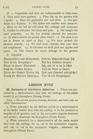 § 56] LE::-;sox XVIII 55
D. 1. Vegetables and fruit are indispensable to (the) men.
2. They must have gardens. 3. They dig up the garden with
a spade. 4. Then the gardeners sow and plant. 5. Our gar-
dener is a Russian. 6. His father and mother were peasants.
7. Here on the left he will plant the cabbage and tomatoes.
S. Yonder he will plant the beans and peas. 9. He bought the
seed yesterday. 10. He has already planted the potatoes.
l l. In which month do people plant them? l 2. The pear-trees
are in ftower in April or ~Iay. 13. Ye ha,·e picked the
cherries already. q. " Te had more cherries this year than
our neighbours. l 5. In October we shall pick our apples and
pears. 16. The insects do mnch damage in the garden.
E. ~ejrjtiicf:
~onnenj dJein unb ~{iitenbuft,
'.t'lll3 ijt ein ~~rr13niinen !
~~enn in (1fauer ~))(nienfuft
.j ocfJ bie ~ercfJen flienen.
~~enn be~ ~lldJC~ ~~e ffen jidJ
0urdJ bie ~fumen idJmic13en,
llnb bie ~cfJmetterfin13e ficfJ
9(uf ben .jnfmen l11ie13en:
9fcfJ, wie ijt el3 bll fo fcf)ön
:tief im mrn~ ;u fienen
ltnb )Ulll ,Pimmef auf,ufe~n !
'1:}n~ ijt ein ~er13niigen !
LESSON XVIII
56. Declension of Attributive Adjectives. l. When not pre-
ceded by a determinative, they take the endings of the biefer
model (§ 3l) throughout (Strong Form).
N°OTE. -The articles, possess., interrog., demonstr., and indef. adjs. are
called 'determinatives.'
2. When preceded by the definite article or a determinati,·e
of the biejer model they take the ending -c in the nominati,·e
singular of all genders, ancl in the accusative singular feminine
antl neuter; otherwise -cn throughont (Weak Form).
3. When preceded by a cletenninati,·e of the mein model
they take the endings -er, -c, -c~ in the nominative singular,
ancl -cn, -c, -CG in the accusative singular; otherwise -cn
throughout (~lixed Form;.
 