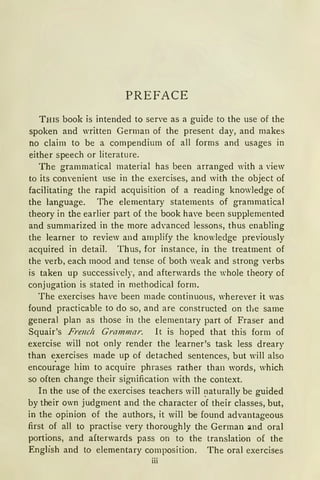PREFACE
Tms book is intended to serve as a guide to the use of the
spoken and written German of the present day, and makes
no claim to be a compendium of all forms and usages in
either speech or literature.
The grammatical material has been arranged with a view
to its c01wenient use in the exercises, and with the object of
facilitating the rapid acquisition of a reading knowledge of
the language. The elementary statements of grammatical
theory in the earlier part of the book have been supplemented
and summarized in the more ad•anced lessons, thus enabling
the learner to review and amplify the knowledge previously
acquired in detail. Thus, for instance, in the treatment of
the verb, each mood and tense of both weak and strong verbs
is taken up successi·ely, and afterwards the whole theory of
conjugation is stated in methodical form.
The exercises have been made continuous, where·er it was
found practicable to do so, and are constructed on the same
general plan as those in the elementary part of Fraser and
Squair's Frenclz Grammar. lt is hoped that this form of
exercise will not only render the learner's task less dreary
than exercises made up of detached sentences, but will also
encou;age him to acquire phrases rather than words, which
so often change their signification with the context.
In the use of the exercises teachers will ~1aturally be guided
by their own judgment and the character of their classes, but,
in the opinion of the authors, it will be found advantageous
first of all to practise very thoroughly the German and oral
portions, and afterwards pass on to the translation of the
English and to elementary composition. The oral exercises
iii
 