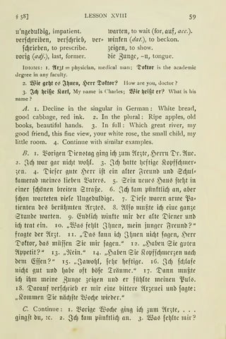 ~ 58] LESSON XVIII 59
u'ngebufbig, impatient. marten, to wait (for, auf, acc.).
t)erfdJreioen, berfd)rie(l, ber:: luinfen (dat.), to beckon.
fdJrieoen, to prescribe. 3eigen, to show.
oorig (adj.), last, former. bie ,Bunge, - n, tongue.
lDio:'IIS: 1. ~{qt = physician, meclical man; '!'oftor is the academic
degree in any faculty.
z. fil3ic gc~t c~ ~~ncn, .~crr ~oftor? I-Iow are you, doctor?
3. ~d) ~cif?c Sforf, My name is Charles; fil.fü lJcif?t er"? 'hat is his
name?
A. I. Decline in the singular in German: White brearl,
good cabbage, red ink. 2. In the plural: Ripe aµples, old
books, beautifnl hancls. 3. In füll: Which great river, rny
good friend, this fine view, your white rose, the small child, my
little room. 4. Continne with similar exarnples.
B. i. Q.~origen 'I"icnitng ging icf) 311m 9(qtr, ,5errn '1}r. 9(uc.
2. ~dJ lllar gnr nidJt lllofJL 3. .JdJ l)ntte lJcftige SfopffdJmer::
)l'll. 4. 't'iefer nute .)rrr ijt ein after 'iireunb unb ~dJuf::
fnmernb mdnrlJ lieben Q..~ateri. 5. 1
2'ritt nrnri ,paui jtel)t in
einer fcf)önen breiten iStrnüe. 6. .Scf) fnm piinftficfJ an, a(ler
fdJon warteten uiefe llngebulbige. 7. ·~iefe luaren arme ~a"
timten br'3 oeriil)lllten ~(r)tl'0. 8. füf0 muute idJ eine gan3e
Stunbe tunrten. 9. (fobfidJ tuinfte mir ber afte ['iener unb
icfJ trat ein. 10. „Q.l~n'3 felJft .Sf)lten, mein junger O:reunb? 11
frn13te ber 9(r3t. l i. „'1:ai fann idJ .S fJnen nhiJt fngen, ,)err
~oftor, ba.s miiffen Sie mir fngen. 11
12. „.pn6en eie gutrn
9fppetit? II 13. „9(ein." 14. „.pn(lcn eie Sfopfjd)llll'r3en tlllcfJ
bem G:jjen?" 15. „0atuofJf, fdJr fJeftine. 16. .ScfJ fd;fnfe
nid)t nut unb fJn6r. oft böfe '.lriiltmr." 17. '.Dnnn nmtte
idJ ifJm meine Bunne 3einen unb er fii~fte meinen ~u(IJ.
18. '.i:"arauf uerfdJrieb er mir eine bittere fü·3enei unb fagte;
„.Q'ommen Sie nädJfte Q:t_~odJe wirber."
C. Continue: i. 5L~orine $odie ßlllß idJ 3um 9(qte, ...
gingjt bu, 2c. 2. SdJ fam µiinftlidJ nn. 3. m3a'3 felJfte mir ?
 