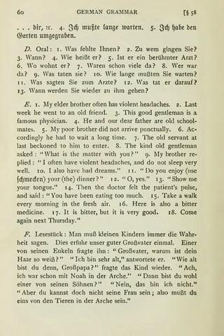 60 GERMAN GRA::1MAR [§ 58
... bir, 2C. 4· SdJ muute fange uarten. S· S:cfJ 9afJe ben
@arten umgegrafJen.
D. Oral: 1. Was fehlte Ihnen? 2. Zu wem gingen Sie?
3. Wann? 4. Wie heißt er? 5. Ist er ein berühmter Arzt?
6. Wo wohnt er? 7. Waren schon viele da? 8. Wer war
da? 9. Was taten sie? 10. Wie lange mußten Sie warten?
11. Was sagten Sie zum Arzte? 12. Was tat er darauf?
13. Wann werden Sie wieder zu ihm gehen?
E. 1. My elder brother often has violent headaches. 2. Last
week he went to an old friend. 3. This good gentleman is a
famous physician. 4. He and our dear father are old school-
mates. 5. My poor brother did not arrive pnnctually. 6. Ac-
cordingly he had to wait a long time. 7. The old servant at
last beckoned to him to enter. 8. The kind old gentleman
asked : "What is the matter with you?" 9. lIy brother re-
plied: "I often have violent headaches, and do not sleep very
well. io. I also have bad dreams." 1 l. "Do you enjoy (use
fdJmecren)your(the)dinner?" 12. "0,yes." 13. "Showme
your tongue." 14· Then thc doctor felt the patient's pulse,
and said: "You have been eating too much. I 5. Take a walk
every morning in the fresh air. 16. Here is also a bitter
medicine. 1 7. lt is bitter, but it is very good. 18. Come
again next Thursday."
F. Lesestück: Man muß kleinen Kindern immer die Wahr-
heit sagen. Dies erfuhr unser guter Großvater einmal. Einer
von seinen Enkeln fragte ihn : "Großvater, warum ist dein
Haar so weiß?" "Ich bin sehr alt," antwortete er. "Wie alt
bist du denn, Großpapa?" fragte das Kind wieder. "Ach,
ich war schon mit Noah in der Arche." " Dann bist du wohl
einer von seinen Söhnen?" "Nein, das bin ich nicht."
"Aber du kannst <loch nicht seine Frau sein; also mußt du
eins von den Tieren in der Arche sein."
 