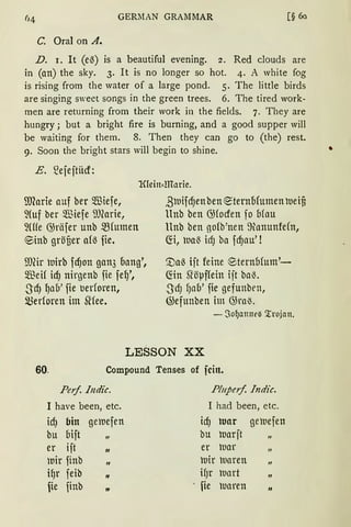 GERMAN GRAMMAR [§ 60
C. Oral on A.
D. 1. lt (eß) is a beautiful evening. 2. Red clouds are
in (an) the sky. 3. lt is no longer so hot. 4. A white fog
is rising from the water of a large pond. 5. The little birds
are singing sweet songs in the green trees. 6. The tired work-
men are returning from their work in the fields. 7. They are
hungry; but a bright fire is burning, and a good supper will
be waiting for them. 8. Then they can go to (the) rest.
9. Soon the bright stars will begin to shine.
E. 2ejejtiicf:
IDCarie auf ber füiefe,
~(uf ber füiefe ilJ(arie,
~(ffe G;räfer unb ~(umen
®inb gröfier a(ß fie.
ill(ir uirb fd)on gan3 oang',
5illeif id) nirgenb fie feq',
-S'dJ IJab' fie uerforen,
merforen im 5l'iee.
ßuifd)enben ~ternofumen ueifi
ltnb ben G)focfen fo Ofau
llnb ben gofb'nen ~anunfe(n,
~i, uaß icfJ ba fd)au' !
'.Daß ijt feine ®ternbfum'-
fön Sl'öµf(ein ijt ba~.
.ScfJ fJab' fie gefunbrn,
@efunben im GJraß.
- ~Of)etllnel'.3 '.rrojan.
LESSON XX
60. Compound Tenses of fein.
Peif. Indic. P!11peif. Indic.
1 have been, etc. I had been, etc.
id) bin geuefen id) war geu.iefen
bu bift „ bu roarjt „
er ift
"
er uar
Utr finb
"
uir uaren „
iqr feib
"
ifJr uart „
fie finb „ · ie uaren
"
•
 