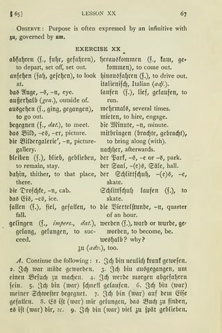 § 65] LESSON XX
ÜBSERVE : Purpose is often expressed by an infinitive with
3u, governed by um.
EXERCISE XX
aofa~ren (f., fufJr, gefllfJren),
to depart, set off, set out.
anfef)en (faIJ, gefef)en), to look
at.
baß ~(uge, -~, -n, eye.
aufierf)afb (gen.), outside of.
au~gef)en (f., ging, gegangen),
to go out.
begegnen (f., dat.), to meet.
ba~ mHb, -e~, -er, picture.
bie mHbergaferie', -n, picture-
gallery.
bfeil1en (f.), ufieo, geMieuen,
fJerauMommen (f., fam, ge"
fommen), to come out.
fJinau~fafJren (f.), to drive out.
italienifdJ, Italian (atfj.).
faufen (f.), fief, gefaufen, to
run.
mefJrmaf~, several times.
mieten, to hire, engage.
bie i'IJ(inute, -n, minute.
mitbringen (brndJte, gebrad)t),
to bring along (with).
nadJger, afterwards.
ber ~arf, -~, -e or -~, park.
ber ~aaf, -(e)~, eäre, hall.to remain, stay.
baf)in, thither, to that place, ber edJfittfdJUfJ, -(e)~, -e,
there.
bie ~rofdJfe, -n, cab.
ba~ fö~, -e~, ice.
faffen (f.), fid, gefaffen,
fall.
skate.
<S'dJfittfcfJUfJ faufen (f.), to
skate.
to bie miertefjtunbe, -n, quarter
of an hour.
gefingen (f., impers., dat.), werben (f.), ruarb or luurbe, 9e1
gefang, gefungen, to suc- ltiorben, to become, be.
ceed. lUe~~a{b? why?
3u (adv.), too.
A. Continue the following: 1. S'd) bin muficfJ franf geluefen.
2. ScfJ mar mitbe gelnorben. 3. 3cfJ fiin au~gegangen, um
einen mefudJ 3H mad)en. 4. 3cfJ lnerbe morgen a(1gefaf)ren
fein. 5. 3dJ bin (lllnr) fcfJneff gefaHfcn. 6. -S'cfJ bin (wnr)
meiner 2'cf)luefter (1egeg11et. 7. 3dJ bin (luar) auf bem Ciife
gefaffen. 8. ~~ ijt (mnr) mir nefunnen, bnl) muctJ 311 finben,
e.:S ijt (rnar) bir, 2c. 9. SdJ bin (tuar) uief 3u fpät gebfieben.
 