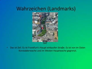 Wahrzeichen (Landmarks)Das ist Zeil. Es ist Frankfurt's Haupt einkaufen Straβe. Es ist von im Osten Konstablerwache und im Westen Hauptwache gegrenzt.      Zeil