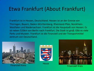 Etwa Frankfurt (About Frankfurt)Frankfurt ist in Hessen, Deutschland. Hessen ist an der Grenze von Thϋringen, Bayern, Baden-Wϋrttemberg, Rheinland-Pfalz, Nordrhein-Westfalen und Niedersachsen. Frankfurt ist die Haupstadt von Hessen. Es ist neben 520km von Berlin nach Frankfurt. Die Stadt ist groβ. Gibt es viele Parks und Museen. Frankfurt ist die Finanziell und der Transportmittel zentrum von Deutschland.Finanziell Kreis Finanziell KreisHesse