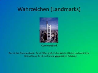 Wahrzeichen (Landmarks)Das ist das Commerzbank.  Es ist 259m groβ. Es hat Winter Gärten und natürliche Beleuchtung. Es ist ein Europa von gröβten Gebäude.Commerzbank