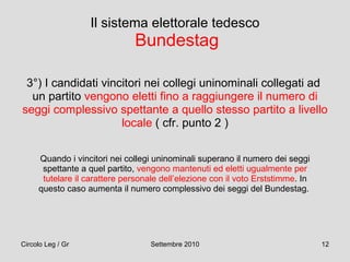 Il sistema elettorale tedesco   Bundestag 3°) I candidati vincitori nei collegi uninominali collegati ad  un partito  vengono eletti fino a raggiungere il numero di seggi complessivo spettante a quello stesso partito a livello locale  ( cfr. punto 2 ) Quando i vincitori nei collegi uninominali superano il numero dei seggi spettante a quel partito,  vengono mantenuti ed eletti ugualmente per tutelare il carattere personale dell’elezione con il voto Erststimme . In questo caso aumenta il numero complessivo dei seggi del Bundestag.  