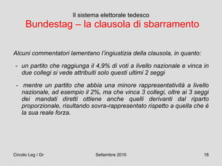 Il sistema elettorale tedesco   Bundestag – la clausola di sbarramento Alcuni commentatori lamentano l’ingiustizia della clausola, in quanto: -  un partito che raggiunga il 4,9% di voti a livello nazionale e vinca in due collegi si vede attribuiti solo questi ultimi 2 seggi -  mentre un partito che abbia una minore rappresentatività a livello nazionale, ad esempio il 2%, ma che vinca 3 collegi, oltre ai 3 seggi dei mandati diretti ottiene anche quelli derivanti dal riparto proporzionale, risultando sovra-rappresentato rispetto a quella che è la sua reale forza.   