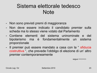 Sistema elettorale tedesco Note Non sono previsti premi di maggioranza Non deve essere indicato il candidato premier sulla scheda ma lo stesso viene votato dal Parlamento Contiene elementi del sistema uninominale e del bipolarismo ma è fondamentalmente un sistema proporzionale Il premier può essere mandato a casa con la “  sfiducia costruttiva  “, che prevede l’obbligo di elezione di un‘ altro premier contemporaneamente segue >>>>>>> 