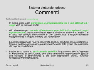 Sistema elettorale tedesco Commenti Il sistema elettorale presenta  numerosi pregi   In primo luogo esso  garantisce la proporzionalità tra i voti ottenuti ed i seggi  vinti da ciascun partito Allo stesso tempo  concede all’elettore la possibilità di scegliere i propri rappresentanti , creando così quel legame diretto tra elettore ed eletto che è tipico del collegio uninominale e che contribuisce a responsabilizzare maggiormente il singolo membro del Parlamento La personalizzazione non va esagerata perché i candidati sono strettamente legati ai partiti e spesso sono presenti anche nelle liste grazie alla possibilità del doppia candidatura  Inoltre, esso riesce ad  assicurare la stabilità ,  in quanto consente l’ingresso in Parlamento di pochi partiti, che siano realmente rappresentativi (grazie alla clausola di sbarramento e alle altre disposizioni citate), evitando l’eccessiva frammentazione.   