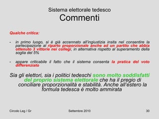 Sistema elettorale tedesco Commenti Qualche critica: in primo luogo, si è già accennato all’ingiustizia insita nel consentire la partecipazione al  riparto proporzionale anche ad un partito che abbia ottenuto 3 vittorie nei collegi , in alternativa rispetto al superamento della soglia del 5% appare criticabile il fatto che il sistema consenta  la pratica del voto differenziato   Sia gli elettori, sia i politici tedeschi  sono molto soddisfatti del proprio sistema elettorale  che ha il pregio di conciliare proporzionalità e stabilità. Anche all’estero la formula tedesca è molto ammirata   