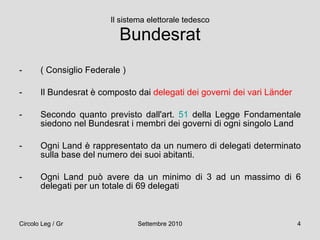 Il sistema elettorale tedesco Bundesrat ( Consiglio Federale ) Il Bundesrat è composto dai  delegati dei governi dei vari Länder Secondo quanto previsto dall'art.  51  della Legge Fondamentale siedono nel Bundesrat i membri dei governi di ogni singolo Land Ogni Land è rappresentato da un numero di delegati determinato sulla base del numero dei suoi abitanti.  Ogni Land può avere da un minimo di 3 ad un massimo di 6 delegati per un totale di 69 delegati 