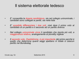 Il sistema elettorale tedesco   E’ consentita la  doppia candidatura , sia nel collegio uninominale, i candidati sono collegati ai partiti, sia nella lista E’  possibile differenziare i due voti , cioè dare il primo voto al candidato di un partito e il secondo ad un partito diverso Nel collegio  uninominale vince  il candidato che riporta più voti, a  maggioranza relativa , analogamente al plurality inglese Il  secondo voto, Zweitstimme, è più importante  del primo perché è quello che determina quanti seggi spettano in totale a ciascun partito nel Bundestag 