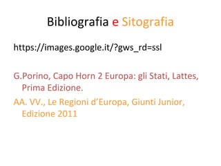 Bibliografia e Sitografia 
https://images.google.it/?gws_rd=ssl 
G.Porino, Capo Horn 2 Europa: gli Stati, Lattes, 
Prima Edizione. 
AA. VV., Le Regioni d’Europa, Giunti Junior, 
Edizione 2011 
