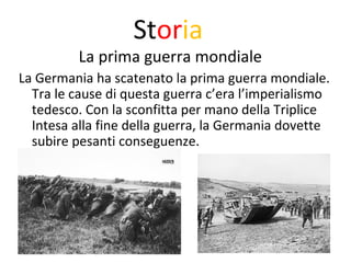 Storia 
La prima guerra mondiale 
La Germania ha scatenato la prima guerra mondiale. 
Tra le cause di questa guerra c’era l’imperialismo 
tedesco. Con la sconfitta per mano della Triplice 
Intesa alla fine della guerra, la Germania dovette 
subire pesanti conseguenze. 
 