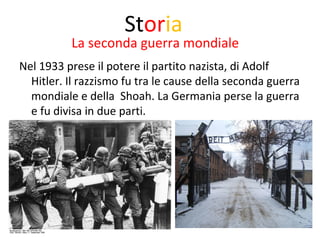 Storia 
La seconda guerra mondiale 
Nel 1933 prese il potere il partito nazista, di Adolf 
Hitler. Il razzismo fu tra le cause della seconda guerra 
mondiale e della Shoah. La Germania perse la guerra 
e fu divisa in due parti. 
 