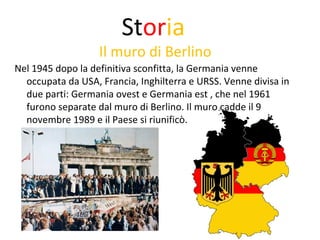 Storia 
Il muro di Berlino 
Nel 1945 dopo la definitiva sconfitta, la Germania venne 
occupata da USA, Francia, Inghilterra e URSS. Venne divisa in 
due parti: Germania ovest e Germania est , che nel 1961 
furono separate dal muro di Berlino. Il muro cadde il 9 
novembre 1989 e il Paese si riunificò. 
 
