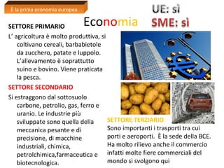 Economia SETTORE PRIMARIO 
L’ agricoltura è molto produttiva, si 
coltivano cereali, barbabietole 
da zucchero, patate e luppolo. 
L’allevamento è soprattutto 
suino e bovino. Viene praticata 
la pesca. 
SETTORE SECONDARIO 
Si estraggono dal sottosuolo 
carbone, petrolio, gas, ferro e 
uranio. Le industrie più 
sviluppate sono quella della 
meccanica pesante e di 
precisione, di macchine 
industriali, chimica, 
petrolchimica,farmaceutica e 
biotecnologica. 
SETTORE TERZIARIO 
Sono importanti i trasporti tra cui 
porti e aeroporti. È la sede della BCE. 
Ha molto rilievo anche il commercio 
infatti molte fiere commerciali del 
mondo si svolgono qui 
È la prima economia europea 
 