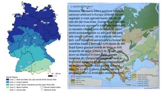 Deoarece Germania este o porțiune sud-nord
oarecum arbitrară în Europa centrală, nu are
vegetație și viață animală foarte diferite de
cele din țări învecinate. Înainte de a fi stabilită,
Germania era aproape în totalitate împădurită,
cu excepția câtorva zone de mlaștină. Acum
există puțină vegetație cu adevărat naturală;
atât zonele cultivate, cât și pădurile întinse
țarii, care reprezintă aproximativ o cincime din
suprafața totală a terenului sunt făcute de om.
După Epoca glaciară zonele de loess au fost
acoperite de stejar și păduri de carpen, care
acum au dispărut în mare parte. Zonele
nisipoase din Câmpia Germaniei de Nord au
fost inițial acoperite de un mixt predominant
de stejar-mesteacăn după au fost șterse și
înlocuite cu vică (Calluna vulgaris) pentru
pășunatul oilor, cu eroziunea solului asociată.
 