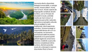 Germania oferă o diversitate
biologică remarcabilă, cu peisaje
variate, inclusiv păduri, munți,
râuri și lacuri. Aceste aspecte de
biogeografie constituie atractii
turistice, cum ar fi trasee de
drumeții în munți, activități
nautice pe râuri și lacuri, și
explorarea parcurilor naționale.
Agricultura și peisajele culturale,
precum podgorii și sate
tradiționale, oferă experiențe
autentice. Turismul ecologic și
responsabil devine din ce în ce
mai popular, iar Germania
promovează astfel de practici,
adaptându-se la preocupările
globale legate de conservarea
mediului. Grădinile și parcurile
botanice completează oferta
turistică, oferind oamenilor
ocazia de a descoperi și aprecia
diversitatea florei și faunei.
 