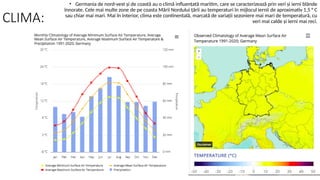 CLIMA:
• Germania de nord-vest și de coastă au o climă influențată maritim, care se caracterizează prin veri și ierni blânde
înnorate. Cele mai multe zone de pe coasta Mării Nordului țării au temperaturi în mijlocul iernii de aproximativ 1,5 ° C
sau chiar mai mari. Mai în interior, clima este continentală, marcată de variații sezoniere mai mari de temperatură, cu
veri mai calde și ierni mai reci.
 