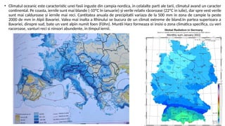 • Climatul oceanic este caracteristic unei fasii inguste din campia nordica, in celalalte parti ale tarii, climatul avand un caracter
continental. Pe coasta, iernile sunt mai blande (-10ºC în ianuarie) şi verile relativ răcoroase (22ºC in iulie), dar spre vest verile
sunt mai calduroase şi iernile mai reci. Cantitatea anuala de precipitatii variaza de la 500 mm in zona de campie la peste
2000 de mm in Alpii Bavariei. Valea mai inalta a Rhinului se bucura de un climat extreme de bland.In partea superioara a
Bavariei, dinspre sud, bate un vant alpin numit foen (Föhn). Muntii Harz formeaza ei insisi o zona climatica specifica, cu veri
racoroase, vanturi reci si ninsori abundente, in timpul iernii.
 