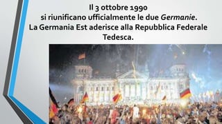 Il 3 ottobre 1990
si riunificano ufficialmente le due Germanie.
La Germania Est aderisce alla Repubblica Federale
Tedesca.
 