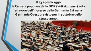 Il 23 agosto 1990
la Camera popolare della DDR (Volkskammer) vota
a favore dell’ingresso della Germania Est nella
Germania Ovest previsto per il 3 ottobre dello
stesso anno.
 