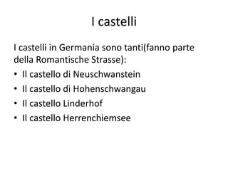 I castelli
I castelli in Germania sono tanti(fanno parte
della Romantische Strasse):
• Il castello di Neuschwanstein
• Il castello di Hohenschwangau
• Il castello Linderhof
• Il castello Herrenchiemsee
 