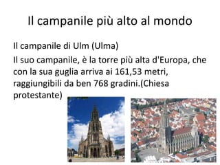 Il campanile più alto al mondo
Il campanile di Ulm (Ulma)
Il suo campanile, è la torre più alta d'Europa, che
con la sua guglia arriva ai 161,53 metri,
raggiungibili da ben 768 gradini.(Chiesa
protestante)
 