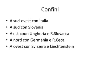 Confini
• A sud-ovest con Italia
• A sud con Slovenia
• A est coon Ungheria e R.Slovacca
• A nord con Germania e R.Ceca
• A ovest con Svizzera e Liechtenstein
 