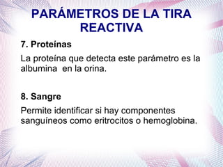 PARÁMETROS DE LA TIRA
REACTIVA
7. Proteínas
La proteína que detecta este parámetro es la
albumina en la orina.
8. Sangre
Permite identificar si hay componentes
sanguíneos como eritrocitos o hemoglobina.

 