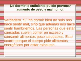 No dormir lo suficiente puede provocar
       aumento de peso y mal humor.


Verdadero. Sí, no dormir bien no solo nos
hace sentir mal, sino que además nos hace
sentir hambrientos. Las personas que están
cansadas suelen comer en exceso y
consumir alimentos poco saludables. Esto
ocurre porque el cuerpo pide alimentos
energéticos por estar exhausto.
 