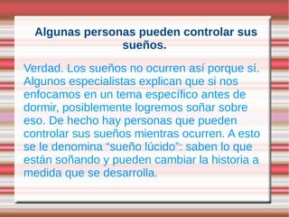 Algunas personas pueden controlar sus
                sueños.
Verdad. Los sueños no ocurren así porque sí.
Algunos especialistas explican que si nos
enfocamos en un tema específico antes de
dormir, posiblemente logremos soñar sobre
eso. De hecho hay personas que pueden
controlar sus sueños mientras ocurren. A esto
se le denomina “sueño lúcido”: saben lo que
están soñando y pueden cambiar la historia a
medida que se desarrolla.
 