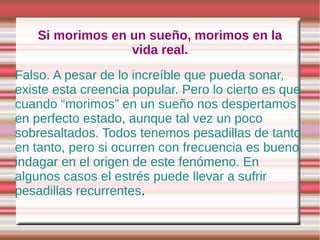 Si morimos en un sueño, morimos en la
                  vida real.
Falso. A pesar de lo increíble que pueda sonar,
existe esta creencia popular. Pero lo cierto es que
cuando “morimos” en un sueño nos despertamos
en perfecto estado, aunque tal vez un poco
sobresaltados. Todos tenemos pesadillas de tanto
en tanto, pero si ocurren con frecuencia es bueno
indagar en el origen de este fenómeno. En
algunos casos el estrés puede llevar a sufrir
pesadillas recurrentes.
 