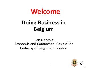 Welcome 
Doing Business in Belgium Ben De Smit Economic and Commercial Counsellor Embassy of Belgium in London 
1  