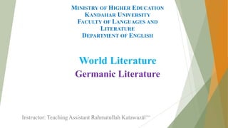 MINISTRY OF HIGHER EDUCATION
KANDAHAR UNIVERSITY
FACULTY OF LANGUAGES AND
LITERATURE
DEPARTMENT OF ENGLISH
World Literature
Germanic Literature
Instructor: Teaching Assistant Rahmatullah Katawazai6/1/2020 1
 