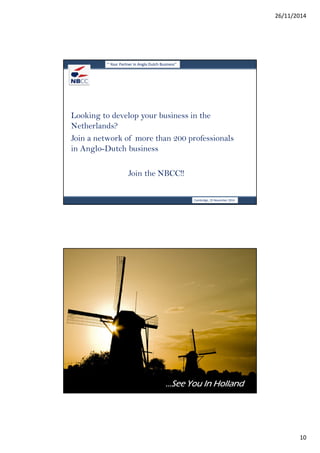 26/11/2014 
10 
‘’ Your Partner in Anglo Dutch Business’’ 
Looking to develop your business in the 
Netherlands? 
Join a network of more than 200 professionals 
in Anglo-Dutch business 
Cambridge, 19 November 2014 
Join the NBCC!! 
‘’ Your Partner in Anglo Dutch Business’’ 
…………SSSSeeeeeeee YYYYoooouuuu IIIInnnn HHHHoooollllllllaaaannnndddd 
Deventer, 19 november 2014 
 